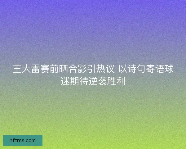 王大雷赛前晒合影引热议 以诗句寄语球迷期待逆袭胜利