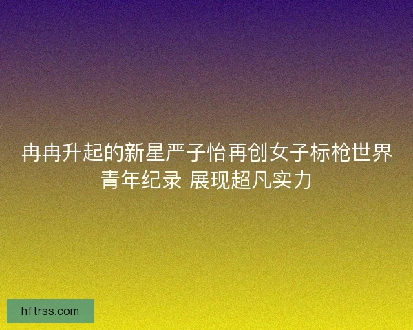 冉冉升起的新星严子怡再创女子标枪世界青年纪录 展现超凡实力