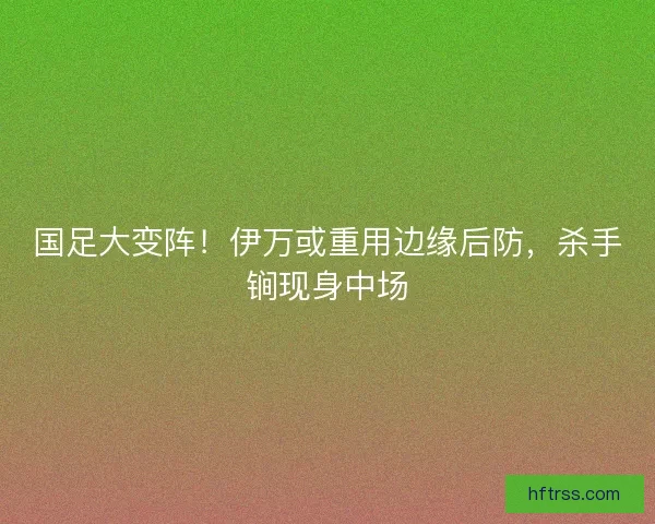 国足大变阵！伊万或重用边缘后防，杀手锏现身中场