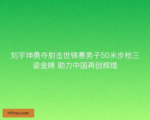 刘宇坤勇夺射击世锦赛男子50米步枪三姿金牌 助力中国再创辉煌