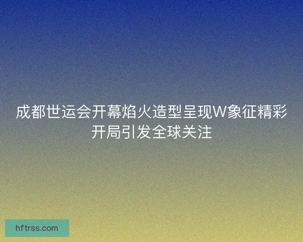 成都世运会开幕焰火造型呈现W象征精彩开局引发全球关注