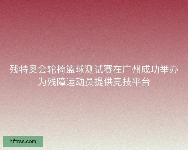 残特奥会轮椅篮球测试赛在广州成功举办为残障运动员提供竞技平台