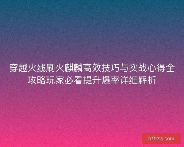 穿越火线刷火麒麟高效技巧与实战心得全攻略玩家必看提升爆率详细解析