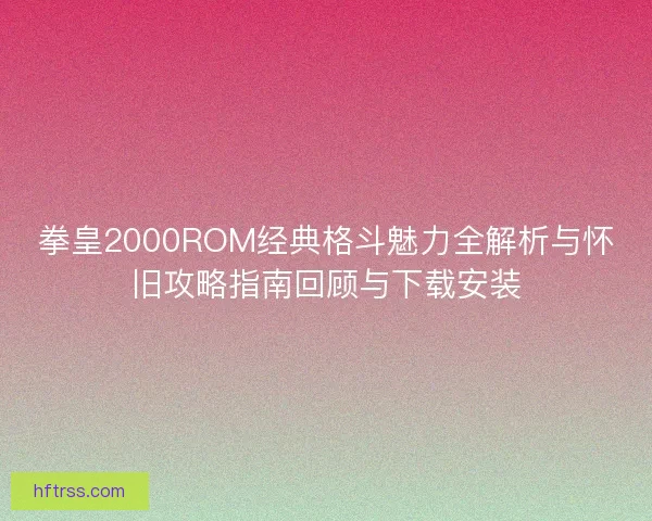 拳皇2000ROM经典格斗魅力全解析与怀旧攻略指南回顾与下载安装